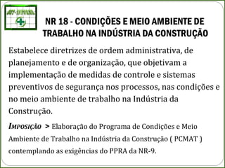 NR 18 - CONDIÇÕES E MEIO AMBIENTE DE
TRABALHO NA INDÚSTRIA DA CONSTRUÇÃO
Estabelece diretrizes de ordem administrativa, de
planejamento e de organização, que objetivam a
implementação de medidas de controle e sistemas
preventivos de segurança nos processos, nas condições e
no meio ambiente de trabalho na Indústria da
Construção.
IMPOSIÇÃO > Elaboração do Programa de Condições e Meio
Ambiente de Trabalho na Indústria da Construção ( PCMAT )
contemplando as exigências do PPRA da NR-9.
 