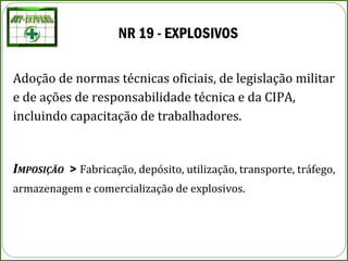 NR 19 - EXPLOSIVOS
Adoção de normas técnicas oficiais, de legislação militar
e de ações de responsabilidade técnica e da CIPA,
incluindo capacitação de trabalhadores.
IMPOSIÇÃO > Fabricação, depósito, utilização, transporte, tráfego,
armazenagem e comercialização de explosivos.
 