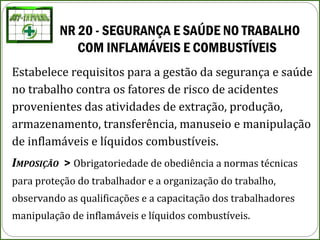 NR 20 - SEGURANÇA E SAÚDE NO TRABALHO 
COM INFLAMÁVEIS E COMBUSTÍVEIS
Estabelece requisitos para a gestão da segurança e saúde
no trabalho contra os fatores de risco de acidentes
provenientes das atividades de extração, produção,
armazenamento, transferência, manuseio e manipulação
de inflamáveis e líquidos combustíveis.
IMPOSIÇÃO > Obrigatoriedade de obediência a normas técnicas
para proteção do trabalhador e a organização do trabalho,
observando as qualificações e a capacitação dos trabalhadores
manipulação de inflamáveis e líquidos combustíveis.
 