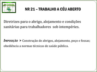 NR 21 – TRABALHO A CÉU ABERTO
Diretrizes para o abrigo, alojamento e condições
sanitárias para trabalhadores sob intempéries.
IMPOSIÇÃO > Construção de abrigos, alojamento, poço e fossas;
obediência a normas técnicas de saúde pública.
 