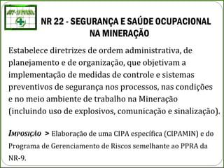 NR 22 - SEGURANÇA E SAÚDE OCUPACIONAL
NA MINERAÇÃO 
Estabelece diretrizes de ordem administrativa, de
planejamento e de organização, que objetivam a
implementação de medidas de controle e sistemas
preventivos de segurança nos processos, nas condições
e no meio ambiente de trabalho na Mineração
(incluindo uso de explosivos, comunicação e sinalização).
IMPOSIÇÃO > Elaboração de uma CIPA específica (CIPAMIN) e do
Programa de Gerenciamento de Riscos semelhante ao PPRA da
NR-9.
 