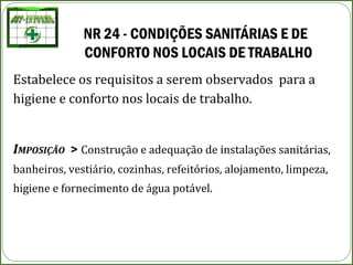 NR 24 - CONDIÇÕES SANITÁRIAS E DE
CONFORTO NOS LOCAIS DE TRABALHO 
Estabelece os requisitos a serem observados para a
higiene e conforto nos locais de trabalho.
IMPOSIÇÃO > Construção e adequação de instalações sanitárias,
banheiros, vestiário, cozinhas, refeitórios, alojamento, limpeza,
higiene e fornecimento de água potável.
 