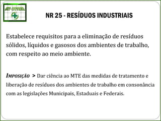 NR 25 - RESÍDUOS INDUSTRIAIS
Estabelece requisitos para a eliminação de resíduos
sólidos, líquidos e gasosos dos ambientes de trabalho,
com respeito ao meio ambiente.
IMPOSIÇÃO > Dar ciência ao MTE das medidas de tratamento e
liberação de resíduos dos ambientes de trabalho em consonância
com as legislações Municipais, Estaduais e Federais.
 