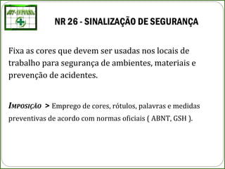 NR 26 - SINALIZAÇÃO DE SEGURANÇA
Fixa as cores que devem ser usadas nos locais de
trabalho para segurança de ambientes, materiais e
prevenção de acidentes.
IMPOSIÇÃO > Emprego de cores, rótulos, palavras e medidas
preventivas de acordo com normas oficiais ( ABNT, GSH ).
 