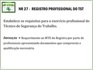 NR 27 - REGISTRO PROFISSIONAL DO TST
Estabelece os requisitos para o exercício profissional do
Técnico de Segurança do Trabalho.
IMPOSIÇÃO > Requerimento ao MTE do Registro por parte de
profissionais apresentando documentos que comprovem a
qualificação necessária.
 