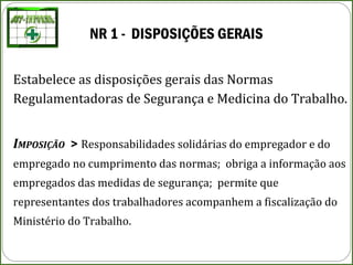 NR 1 - DISPOSIÇÕES GERAIS
Estabelece as disposições gerais das Normas
Regulamentadoras de Segurança e Medicina do Trabalho.
IMPOSIÇÃO > Responsabilidades solidárias do empregador e do
empregado no cumprimento das normas; obriga a informação aos
empregados das medidas de segurança; permite que
representantes dos trabalhadores acompanhem a fiscalização do
Ministério do Trabalho.
 