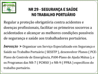 NR 29 - SEGURANÇA E SAÚDE 
NO TRABALHO PORTUÁRIO
Regular a proteção obrigatória contra acidentes e
doenças profissionais, facilitar os primeiros socorros a
acidentados e alcançar as melhores condições possíveis
de segurança e saúde aos trabalhadores portuários.
IMPOSIÇÃO > Organizar um Serviço Especializado em Segurança e
Saúde no Trabalho Portuário ( SESSTP ), desenvolver Planos ( PCE-
Plano de Controle de Emergência, PAM-Plano de Ajuda Mútua ), e
os Programas das NR-7 ( PCMSO ) e NR-9 ( PPRA ) específicos do
trabalho portuário.
 