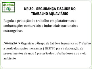 NR 30 - SEGURANÇA E SAÚDE NO 
TRABALHO AQUAVIÁRIO
Regula a proteção do trabalho em plataformas e
embarcações comerciais e industriais nacionais e
estrangeiras.
IMPOSIÇÃO > Organizar o Grupo de Saúde e Segurança no Trabalho
a bordo dos navios mercantes ( GSSTB ) para a elaboração de
procedimentos visando à proteção dos trabalhadores e do meio
ambiente.
 