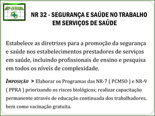 NR 32 - SEGURANÇA E SAÚDE NO TRABALHO 
EM SERVIÇOS DE SAÚDE
Estabelece as diretrizes para a promoção da segurança
e saúde nos estabelecimentos prestadores de serviços
em saúde, incluindo profissionais de ensino e pesquisa
em todos os níveis de complexidade.
IMPOSIÇÃO > Elaborar os Programas das NR-7 ( PCMSO ) e NR-9
( PPRA ) priorizando os riscos biológicos; realizar capacitação
permanente através de educação continuada dos trabalhadores,
bem como vacinação gratuita.
 