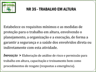 NR 35 - TRABALHO EM ALTURA
Estabelece os requisitos mínimos e as medidas de
proteção para o trabalho em altura, envolvendo o
planejamento, a organização e a execução, de forma a
garantir a segurança e a saúde dos envolvidos direta ou
indiretamente com esta atividade.
IMPOSIÇÃO > Elaboração de análise de risco e permissão para
trabalho em altura, capacitação e treinamento bem como
procedimentos de resgate (respostas a emergência).
 