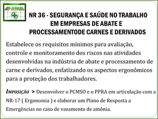 NR 36 - SEGURANÇA E SAÚDE NO TRABALHO
EM EMPRESAS DE ABATE E
PROCESSAMENTODE CARNES E DERIVADOS
Estabelece os requisitos mínimos para avaliação,
controle e monitoramento dos riscos nas atividades
desenvolvidas na indústria de abate e processamento de
carne e derivados, enfatizando os aspectos ergonômicos
para a proteção dos trabalhadores.
IMPOSIÇÃO > Desenvolver o PCMSO e o PPRA em articulação com a
NR-17 ( Ergonomia ) e elaborar um Plano de Resposta a
Emergências no caso de vazamento de amônia.
 
