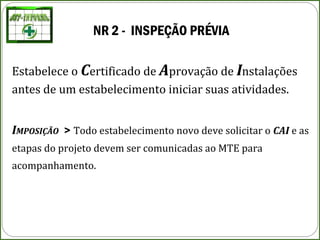 NR 2 - INSPEÇÃO PRÉVIA
Estabelece o Certificado de Aprovação de Instalações
antes de um estabelecimento iniciar suas atividades.
IMPOSIÇÃO > Todo estabelecimento novo deve solicitar o CAI e as
etapas do projeto devem ser comunicadas ao MTE para
acompanhamento.
 