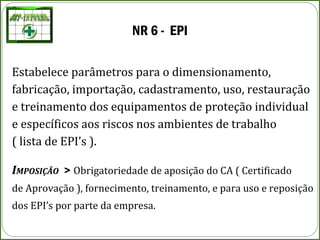 NR 6 - EPI
Estabelece parâmetros para o dimensionamento,
fabricação, importação, cadastramento, uso, restauração
e treinamento dos equipamentos de proteção individual
e específicos aos riscos nos ambientes de trabalho
( lista de EPI’s ).
IMPOSIÇÃO > Obrigatoriedade de aposição do CA ( Certificado
de Aprovação ), fornecimento, treinamento, e para uso e reposição
dos EPI’s por parte da empresa.
 