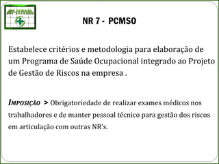 NR 7 - PCMSO
Estabelece critérios e metodologia para elaboração de
um Programa de Saúde Ocupacional integrado ao Projeto
de Gestão de Riscos na empresa .
IMPOSIÇÃO > Obrigatoriedade de realizar exames médicos nos
trabalhadores e de manter pessoal técnico para gestão dos riscos
em articulação com outras NR’s.
 