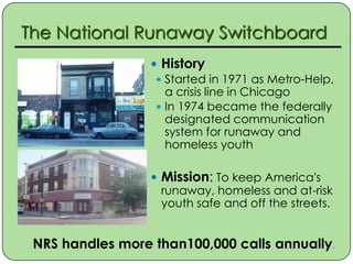 The National Runaway Switchboard
                   History
                    Started in 1971 as Metro-Help,
                     a crisis line in Chicago
                    In 1974 became the federally
                     designated communication
                     system for runaway and
                     homeless youth

                   Mission: To keep America's
                    runaway, homeless and at-risk
                    youth safe and off the streets.


 NRS handles more than100,000 calls annually.
 