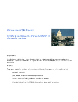 Congressional Whitepaper

Creating transparency and competition in
the credit markets




Prepared for:

The Chairmen and Members of the Subcommittee on Securities and Insurance, Senate Banking
Committee and the Subcommittee on Capital Markets, Insurance and GSEs, House Financial Services
Committee

Purpose:

To propose legislative solutions to increase competition and transparency in the credit markets

       Equivalent Disclosure

       Grant the SEC authority to revoke NRSRO status

       Create a central repository of default statistics at the SEC

       Designate oversight of the NRSRO relationship to issuer audit committees
 