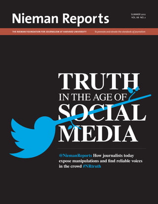 Nieman Reports
                                                                                                  summer 2012
                                                                                                  VOL. 66 NO. 2




The Nieman Foundation for Journalism at Harvard University 	   To promote and elevate the standards of journalism




                                   TRUTH
                                   IN THE AGE OF

                                   SOCIAL
                                   MEDIA
                                    @NiemanReports How journalists today
                                    expose manipulations and find reliable voices
                                    in the crowd #NRtruth
 