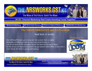 The NRSWORKS-GST and LGS system
                            And how it works
                                                                                   Powered by
Our Affiliate/Partners get to plug into the systems that we spent
thousands of dollars on and several years of perfecting so
you do not have to. We guarantee leads! No more knocking on doors
for the novice or seasoned investor! Can get started within 48hrs or less and it
won’t break the bank to get up and running.
 