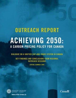 OUTREACH REPORT
ACHIEVING 2050:
A CARBON PRICING POLICY FOR CANADA

DIALOGUE ON A UNIFIED CAP-AND-TRADE SYSTEM IN CANADA

     KEY FINDINGS AND CONCLUSIONS FROM REGIONAL
                  OUTREACH SESSIONS
                     SPRING-SUMMER 2009




www.nrtee-trnee.ca
 