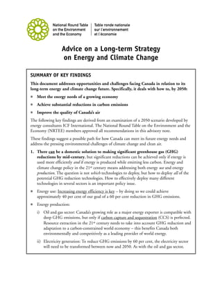 Advice on a Long-term Strategy
                  on Energy and Climate Change

SUMMARY OF KEY FINDINGS
This document addresses opportunities and challenges facing Canada in relation to its
long-term energy and climate change future. Specifically, it deals with how to, by 2050:
   Meet the energy needs of a growing economy
   Achieve substantial reductions in carbon emissions
   Improve the quality of Canada’s air
The following key findings are derived from an examination of a 2050 scenario developed by
energy consultants ICF International. The National Round Table on the Environment and the
Economy (NRTEE) members approved all recommendations in this advisory note.
These findings suggest a possible path for how Canada can meet its future energy needs and
address the pressing environmental challenges of climate change and clean air.
1. There can be a domestic solution to making significant greenhouse gas (GHG)
   reductions by mid-century, but significant reductions can be achieved only if energy is
   used more efficiently and if energy is produced while emitting less carbon. Energy and
   climate change policy in the 21st century means addressing both energy use and energy
   production. The question is not which technologies to deploy, but how to deploy all of the
   potential GHG reduction technologies. How to effectively deploy many different
   technologies in several sectors is an important policy issue.
   Energy use: Increasing energy efficiency is key – by doing so we could achieve
   approximately 40 per cent of our goal of a 60 per cent reduction in GHG emissions.
   Energy production:
   i) Oil and gas sector: Canada’s growing role as a major energy exporter is compatible with
      deep GHG emissions, but only if carbon capture and sequestration (CCS) is perfected.
      Resource extraction in the 21st century needs to take into account GHG reduction and
      adaptation to a carbon-constrained world economy – this benefits Canada both
      environmentally and competitively as a leading provider of world energy.
   ii) Electricity generation: To reduce GHG emissions by 60 per cent, the electricity sector
       will need to be transformed between now and 2050. As with the oil and gas sector,
 