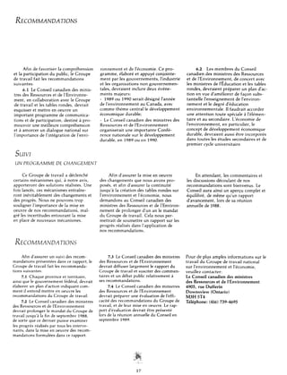 RECOMMANDATIONS




      Afin de favoriser  la comprehension             ronnement      et de I’economie.     Ce pro-                6.2   Les membres        du Conseil
et la participation  du public, le Groupe             gramme,     Plabore et appuye conjointe-             canadien des ministres         des Ressources
de travail fait les recommandations                   ment par les gouvernements,           l’industrie    et de I’Environnement,         de concert avec
suivantes:                                            et les organisations       non gouvernemen-          les ministres    de 1’Education et les tables
      6.1 Le Conseil canadien des minis-              tales, devraient     inclure deux evene-             rondes, devraient       preparer    un plan d’ac-
tres des Ressources     et de I’Environne-            ments majeurs:                                       tion en vue d’ameliorer         de falon subs-
ment, en collaboration        avec le Groupe          - 1989 ou 1990 serait designe I’annee                tantielle l’enseignement         de l’environ-
de travail et les tables rondes, devrait              de I’environnement         au Canada, avec           nement et le degre d’education
esquisser et mettre en oeuvre un                      comme theme central le developpement                 environnementale.         11faudrait accorder
important    programme       de communica-            economique      durable;                             une attention     toute speciale h l’elemen-
tions et de participation,      destine 21pro-        - Le Conseil canadien des ministres            des   taire et au secondaire.       L’economie      de
mouvoir une meilleure comprehension                   Ressources   et de Knvironnement                     I’environnement,       en particulier,     le
et 2 amorcer un dialogue national sur                 organiserait   une importante    Confe-              concept de developpement            economique
l’importance    de l’integration     de l’envi-       rence nationale   sur le developpement               durable, devraient       aussi etre incorpores
                                                      durable, en 1989 ou en 1990.                         dans toutes les etudes secondaires             et de
                                                                                                           premier cycle universitaire.

 SUlVl
 UN PROGRAMME               DE CHANGEh4EN’l

      Ce Groupe de travail a declenche                      Afin d’assurer la mise en oeuvre                     En attendant,     les commentaires  et
certains mecanismes       qui, a notre avis,          des changements      que nous avons pro-             les discussions    decoulant    de nos
apporteront     des solutions    realistes. Une       poses, et afin d’assurer la continuite               recommandations         sont bienvenus.  Le
fois lances, ces mecanismes        entraine-          jusqu’d la creation des tables rondes sur            Conseil aura ainsi un aperCu complet et
ront inevitablement      des changements         et   l’environnement     et I’economie,    nous           equilibre,   de meme qu’un rapport
des progres. Nous ne pouvons            trop          demandons     au Conseil canadien des                d’avancement,       lors de sa reunion
souligner I’importance      de la mise en             ministres des Ressources      et de l’Environ-       annuelle de 1988.
oeuvre de nos recommandations,              mal-      nement de prolonger       d’un an le mandat
gre les incertitudes    entourant     la mise         du Groupe de travail. Cela nous per-
en place de nouveaux        mecanismes.               mettrait de soumettre      un rapport sur les
                                                      progres realises dans l’application      de
                                                      nos recommandations.


 RECOMMANDATIONS
      Afin d’assurer un suivi des recom-                    7.3 Le Conseil canadien des ministres          Pour de plus amples informations      sur le
mandations    presentees   dans ce rapport, le        des Ressources et de I’Environnement                 travail du Groupe de travail national
Groupe de travail fait les recommanda-                devrait diffuser largement le rapport du             sur I’environnement    et l’economie,
tions suivantes:                                      Groupe de travail et susciter des commen-            veuillez contacter:
      7.1 Chaque province et territoire,              taires et un debat public relativement  h            Le Conseil canadien des ministres
ainsi que le gouvernement      federal, devrait       ses recommandations.                                 des Ressources et de 1’Environnement
elaborer un plan d/action indiquant com-                    7.4 Le Conseil canadien des ministres          4905,rue Dufferin
ment il entend mettre en oeuvre les                   des Ressources et de I’Environnement                 Downsview (Ontario)
recommandations       du Groupe de travail.           devrait preparer une evaluation de l’effi-           M3H 5T4
      7.2 Le Conseil canadien des ministres           cacite des recommandations     du Groupe de          T&phone:      (416) 739-4695
des Ressources et de 1’Environnement                  travail, et de leur mise en oeuvre. Le rap-
devrait prolonger le mandat du Groupe de              port d’evaluation devrait etre presente
travail jusqu’a la fin de septembre   1988,           lors de la reunion annuelle du Conseil en
de sorte que ce dernier puisse examiner               septem bre 1989.
les progres realises par tous les interve-
nants, dans la mise en oeuvre des recom-
mandations    formukes    dans ce rapport.
 