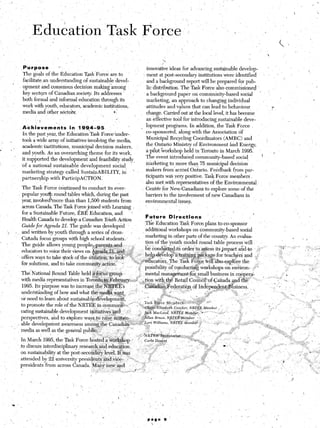 .P’urpose           ’                                                    innovaive ideas for advancing sustainable develop-
    ’                      The goals of the Education Task’Force are to                        il ment at post-secondary institutions were identified’
                           fa+litate.an understanding of sustainable.devel-                       and a background report will be prepared for pub-
                  ’        opment and consensus decision making among                             lit distribution. The Task Force also commissioned . ,
                          key sectors of Canadiansociety      Its addresses ’    ,                a badkground paper on community-based social
                          both formal and informal education through its                          marketing, an approach to changing individual
                          work with youth, educators, academic institutions,                    ‘attitudes and values that can lead to behaviour,
                                                                                                                                                              ,T
                          media and other s&to&x                        *,                        change. Carried’out at the local level, it has become
                                                                   /
                                    !                     ,                                       an effective tool for introducing sustainable deve-                                                                           I
                                           .
                        ,Abhievegnents           in, 199,4-95          ’       ’             _   lopment programs. In addition, the Task,Force
                          In the past year, the Education Task Force’under-                      co-sponsored, along with the Association of
                          took a wide array of initiatives~involving the media,                   Municipal Recycling Coordinators (AMRC) and               ,
    .        %                                                                                                                                                                      /

                          academic institutions, municipal decision makers,                      the ,Ontario Ministry of Environment and Energy,                                                           ”

,                6’                                                                              a pilot.%orkshop held in Toronto in >March 1995:
                          and youth. As ‘an overarching theme for its work,                                                           ..1     1    _1.   I
                                                                                                 The event intro&&d        commumiy-based socia?         .
                          it supported the development and feasibility study,
c                                                                                                marketing to more than 75 municipal decision
                         ‘of a national sustainable development social
                                                                                                 makers from’acsosS Ontario. Feedback fr‘om par-           .
                          marketing strategy called SustainABILITY,         in   ’
                                                                                                 ticipants was: very positive. -tasb ‘- orce members.
                                                                                                                         .-.       .’ r                                                                     ,
                          partnership. with ParticipACTION.                                                                __.       P.1 -.
                                                                                                 also met ,with representatrves 01 Me &nvironmental,,
                          The Task Force tiontinued to conduct its ever-                         Centre for New/Canadians to explore some of the
                          popular you round tables which, during the past                        barriers to the involvement of new Canadians in
                                       4:
                          year, involved more than than 1,506 students from                      environmental issues.
                          across Canada. The Task Force joined tith Learning i                   ’
                          for a Sustainable Future, ERE Education, and             y’
                                                                                               Futyre       D’ lyeczlons
                                                                                                                       mm                                ’                                                        5
                          Health Canada to develop a Canadian Y&th Action
                                                                                              .,The Education Task F ‘orce plans to: co-sponsor
                          Guide for A&&z 21. The guide was developed L
                                                                                               additional workshops (In community-based social                                          ‘:
            ‘/        %.. and ;Nlitten by youth through a series of dross-         ’
                                                                                          I marketing in other parts of the’count_ry. An evalua-
                        -Canada focus groups with high school students:.,
                                                                                               tion of the‘youth n&de1 round table process will
                         The guide allotis young people,pare,n~and                 ..          ,T       l“.. -1.      .I
                                                                                  .-           oe concrrcreoQm oraer‘to a?sess its impact arXdto             :                   ‘I’ 3“                 ’    .’ ; : “‘:
                          educators to voice their views on @n&&&r~d,~,        .; ,g ;
                         offers ways to take s;ock of the sit&ion; to Iook‘ *‘,   _a,~ )helpdevelo&&zining         ‘-..~f,vi &&kage for teachers and :                            ‘,                            .J z
                                                                                    “.+>_., ;&l&atbrs.~ The .Task Fo$e &ill’ &XI explore the                1,                          I.,
                         for solutions, and to take community action:      J                                                                                                                       .:       ,)., . . ’
                                                                                         ,~zx  possibility‘of conduct&workshops           oc er iviron- -r‘.                            .s
                                                                                                                                                                                                                 , (.’
                                                                                                                          ..
                         The’ National Round Table held p,a ~%&:iis &oun                  -, mental management,for .:I       small business in Icoopera-                           a                                      ,..
                         with media re&esentatives in Toront&&%eb&             _                                                                Id &g          ?-         “I‘, ‘. ..          ,i                 , %.,,
        ,                                                                    uyl <::-i ltion w&the              Retail CounUof~Canada        an
                          1995. Its &roose was to increase the“3&*Es ~_~
                                                                     ._                    ‘-“~~~~~~~:i:eder~ti~~~dfIndep~~~entiB:siriess.
                                                                                                _                                                         ,       ’       ,“;’          :                   ”             *
                         underst&lin’g of ho,vand what the me&@ &nt             _ ’ ’
                                                                       I >s;,,,?
                         or need to.learn abo’ut sustainable-development,            ,. ..p _
                                                                                              Tasl
                         to promote the role of the NRTEE in &omm*&. ‘ _ , -i ..plin




                         In March 1995, the Task Force hosted-a %or@op                    “- &s
                        .to discuss interdisciplinary research ‘&d education.
                        on sustainability at the post-second&     level. It$as
                        attended bi 22 university presidents and vi&e& 1’.




                                                      t_

                                                                                                                                                                          ‘. ,
                                                                                                                                                 L<,,          .-


                                                                                                   page   9
                                                                      ,


                                                                                                                                  :
                           :                     

                  t                                                                                  
                                 /:      ‘.                                                                                                                           
                                                                                         .    ‘.
 