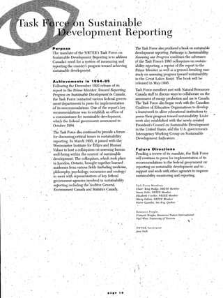 rpqse                                                  The Task Force also produced a book on sustainable
                                                                ’            The mandate-of the NRTEEs Task Force on                    development reporting. Pathways to Sustainability:
    ‘_         -
                                                                             Sustainable Development Reporting is to address            Assessing ouy Progress’combines the substance
~.Y                                    ,,,                                   Canada’s ne,ed for a systkrn of measuring and-             of the Task Force’s 1993 colloquium on sustain-
    1                                                                       -reporting-the country’s progress toward achieving          ability reporting, a reprint ofthe report to the
                       e               ,.
                                                                             sustainable development.             .I                    Prime Minister.as well as a/ground-breaking case.
                                                                               -. I                                            L
                                                                                                           /                            study on assessing progress toward sustainability
                                                 ~              :                                                                       in the Great Lakes Basin. The book,&ill be
                        _ ,-                                           Achievdments’         in. 1;94-95           .:--
                                                                                                                                        ‘released in Mayf1995.                       ;
                                                                       .Following the December 1993 release of its                                                /
                                                  ‘5
                                                       ,’              aeport to the-Prime Minister, Toward l&porting                    Task Force members met with Natural Resources
                                                                       Progress on Su.st&able De~e@pent’ in Capada,                      Canada staff to.discuss ways to Collaborate on the             ’ :
                                       #
                                                                        the Task Force contacted various federal govern-                -assessment of energy productioa and use in Canada.
                               .                                                                                                         The Task Force also began work with the Canadian
                                                            ~        ’ m’ent’departments to press for implementation
                                                                    ’ of its recommendations. One of thereport’skey                     ‘Coalition of Education Organizations to develop
                                            “’         ;-               recommendations was to establish an office. of                ’ a framework to allow .educational institutions to, .
                                             ,                                                                                            assess %heir progress toward sustainability. Links’     .
                                                                        a commissioner for sustainable development,
    .-
                                                                        wh&the    federal government announced in                        were also established with the-newly cr&ited
                                           .                         (,October”1994.     t                  j                      , ’ Presidents Council on Sustainable Development
I,..’                                            ‘.                                                                                       in the United States,‘and the U.S. government’s
                                                                        ’   The Task Force &o. continued to provide a forum.,:,                                                               , ’
                                                                                                                                          Interagency Working Group on Sustainable
                                                                            for discussing critical issues in sustainability     :                                                                       >
                                                                                                                                          Development .Indicators.
                                                                            repornng. rn mar-an 1995, it joined with the’
                                                                                                                                                                _     /
                   .                                                        Westminster Institute for Ethics and Human       ’
                                       (
                                                                            values to host a dolloquium onassessing human               ,Future          Di*rections              ^
         <                                                      , ’’        well-being inrithin the context of sustainable               ‘Pending a review of its mandate, the Task Force
                   .a
                                                                        j   development. The colloquium, which took place                 will continue to press .for implementation of its
                                                                        i   in London, Ontario, brought together learned                  recommendations to the-federal government ‘on
                                   .,                      ’
                                                                            academics from various fields (including medicine,            reporting on sustainable development and to L
                                                                            philosophy, psychology, economics and ecology)                support and work with othersagencies toimprove
                                                                            to meet with representatives of key federal            ,.     sustainability monitoring and reporting.                    ”
         .’               ’
                                                                    :       government agencies involved in sustainability                             .,
                                                                                                                                                                               
                                                                            reporting including theAAuditor General,                      Task, Force   Members
I                  ^                                                        li’mivnmmamt f’nnorlo 2nd Statistics Canada.       i           Chair: Tony Hedge,   NRTEE   Member  ,  _ 1              i
                                                                                                                                          Susan H&z,   NRTEE    Member
                                                                                                                                                                                                                        :
                                                                                                                                         Elizabeth      Cracker,      NRTEE       Mevber              i     .
                                                                                                                                         Marty      Eakins,   NRTEE           Member‘
                                                                                                                                         Pie&       Goss&n,        Ste-Fey,      QuJbec     ’
                                                                                                                                          I


                                                                                                                                         Resource        Pqple.
                                                                                                                                         Frangois       Bregha,     Resources      Future       International
                                                                                                                                         Paul~V&est,      University      of Victoria                           ,
                                                                                                                                                                                                       P‘
                                                                                                                        (   ,*x ~
                                                                                                                               ,’                                                                                   /
                                                                                                                                         NRTEE’         Secretariat
                                                                                                                -   -
                                                                                                                        1                 lane   inch
 