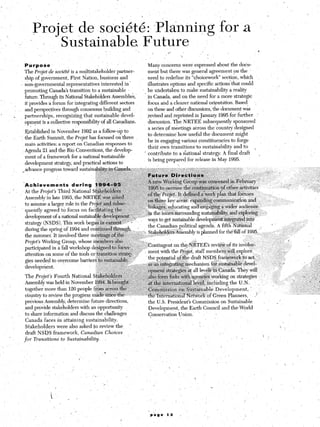 '    ,
                                                       ~
  Purpoke                                                                              Many concerns were expressed about the do+-
  The Projet. &e soci&te’is a myltistakeholder partner-                                ment but there was general agreement on,the
  ship of government; First Nation, business and                                       need to redefine its “choicework” section, which
I non-governmental -representatives interested’in ’                                    ilIustrates options and specific actions that could
  promoting Canada’s transition~to a sustainable -                                  ~, be undertaken to make sustainability a reality
  future. Through its N‘ational Stakeholders Assemblies,                              ,in Canada, and on the need for a more strategic
  it .provides .a forum for integrating different sectors                              focus and a clearer national-orientation. Based ,   ’
  and perspectives through consensus building and                                      on these and other discussions, the document was
  partnerships, recognizing that sustainable devel-                                    revised and reprintedin January 1995 for further ,w
  opment is a collective responsibility of all Canadians,                              discussion. The NRTEE subsequently sponsored
                                                                                       a series of meetings across the‘country designed
  Established in November 1992 as a follow-up to
                                                                                       to determine how useful the document might
  the Earth Summit, the Projet has focused on three
                                                                                       be in engaging various constituencies to forge
  main activities: a report on Canadian responses to
                                                                                       their..own transitionsto   sustainability and to    ,
  Agenda 21 and the Rio Conventions, the develop-
                                                                                     ’ contribute to a national strategy. A final draft      ,
  ment of a framework for a national sustainable
                                                                                       is being prepared for release in May 1995.
  development strateay and practical actions to
,advance progress toward sustainab~~i~~~~~~.-.:                              “:-~.~i:;1;~,~..“-:;:1 ; 1 : ;’ -,.-,!,<-;5Zi ‘,..‘: ,:- :. ,c, : :
                                                                                                    .i:,                :$;;:.
                                         > ;s-.1_..::.-: “;’i:.‘: ,,,‘~~~~~~~~~u’~C-‘D
                                           ..>--‘i :. .~. “,
                                                         .Z<.                                            j~~~,~tid.ii-:f’:“.i.      : -: ‘-::.“;’ ,:i, : __ ~-, “~ ’ ’
                                                                                                                                                          .,                                     ‘,,
                                     ,..,;:..~:,.,;;~‘.‘~~~~~,,..,,,L“: , ~.,.., ,:,c
                                                             : ‘>: >-“.* .‘,“, I
                                                                  ,,          ,,,r:
                                                                ::‘>,I.: ‘,“T;+&&&w
                                       _ .‘,:;,.~l:.,:.~~-‘,.:~~.~..,~,.~
                                                                   ~j.,‘,~>_                      ~~~~;lg~~~up’“~~~~~~~~.                     $,, FIeGGa+ i           ,           ,,      ~
 -,A 0 h i eve m e n t 3 d u r i n g ,?,~~?,~~~~~11,~~~~~‘9:ii,.~~.~~~~ : ,r i, ,. ia,:: ,.‘:G,+:~Q?;,:“( : :j . . ‘;, . . .
                                                                                           : ,::,-<;’                                :
                                         r,  .:., “f,‘? *:; i:.‘&<,:,~.“,           ~?@9FG     to.oJrepee ~~~~~~~~?~?~~~qther-~~~~~es                                               1 ,,<
  At the Projet’s Third National S~~~~~~~~~~,,~~~~~~,~ :::++             ::;<Z<l:
                                                                                      ~&i&e PA+t. lt-d@~$&&~s~g~~pl& that,fo~uses
  Assembly in late 1993, the NRT~~~as,,~~~~~,:.~~i: ;!::“L. :_.t ..’ ‘:’      _ .on’&ree key Ge;;; +$&j$                        e$&+@.&n                   and’           : :,        ,‘.
                                                                                T: .:j
  to assume a largq role in the pr~~~.~~~‘~~~~~~,.‘~~.~~~~ &&&&, ,eduucating &j $&l;g                                                  +.&d& au&&&e
                                     . . ,: ,.,.:‘‘: :i::-..‘s:” ;: __._ : L;i,
  quently agreed to focus on facrl@tmg.the?;                      ‘z~;;>,;;<~-,.   --.,
                                                                                      :in the issues.snr+ounding sustainability, and &pl&ing __,
  development of a national sus~a~~.dev~~~~~~.~~.                           i: ‘, ‘J
                                                                                       ways to get sustainable developm&t i$r@grat+ into by
  strategy (NSDS). This work beganin e$rnest-.‘* *                            _’                                                                                            ,                 ‘.
                                                                                       the Canadian political agenda: A fifth National
  during the spring of I994 and co&&i~d through                             /
                                                                             .-. -- Stakeholders Assembly is planned for the fall of 1995,.                                      ;,        .’
  the summer. It involvedthree rne&i$$‘&he~~.-~ .j-.‘;;:                               :                                                                           .’
  Projet’s Working Group, whose me$b~ers&$:;                       ‘.        ..::                      
                                                                                       Contingent on the tiXTEti’~ review of its involv& ‘. II
  participated in a fall workshop de&jn&toJ’e&r~~~~~ ,<:..
                                                                                       ment with ‘the Pr,ojet, staff members will explore                               .‘.‘. - -, :
  attention on ,some of the tools or:tr$ns@$~@$t$j~~ ;                              .
                                                                                       the potentialof the draft NSDS framework’to act,- : ‘.                                  Z:‘,
  gip needed to overcome barriers tosj&ta@$$                          :.                                                                                                     I .s *
                                                                                 A..es“& i&grating&echanism                    for .susta&ble devel-                ‘
  development.                         “ .‘_‘/ fi‘ :; ‘.:“ :,- .‘ 1;:;<‘_.% ::,.
                                           .,;;‘,J :         1*                      :;
                                               ” ‘.“  “.“.b.‘.‘.~ ‘-.‘ .“‘+ opm&$$&&es~at
                                                                   >~“;:‘;> :;I,‘“,‘._   I                         all levels% Canada. They will                              * :’             ,
  The .J’rojet’s Fourth Natio.nal Sf~k~~l~‘:_~~~~~~~,~~~~~~~~~~~~~~~~~~~~~~g~~~~s                                              working on strategies               ’ ., ;                    ” .‘I
  Assembly WEIS held in November 19%: ~~~~~~~~~~:b--~~a,~~~                                       $&rnati$n$      ‘level5 including the U.N.                    ‘:.          _.f          .,; ,, ,,
                                                                                  ; ~,‘:.‘~,>w~: .(_
                                                                                            .,:.-*“,G..‘:‘, ::z,: -_ ‘:
                                                                                                         -,<,,>:z :
  together more than 120 people fr&n aeros~s,t$,:l,; ,~.~~~~~~~,~~~~~~o~.on~:~ilst~~~able Developmenf, ’                                                                                      I __
                                                                                                                                                                                              ,
                                                                  ~~~~~~~~~~~~~~.~~~~o~k of Green Planners,                                                        /    ’                     _l,
  country to review the progress made since&e       : -. I, ‘,.‘.:
  previous Assembly, determine future directions,                  the U.S. President’s Commission on Sustainable                                                       ,        . ‘,
  and provide stakeholders with an opportunity                     Development, the Earth Council and the World
  to share information and discuss the challenges                  Conservation Union. ., _       1
                                                                                                 ,
  Canada faces in attaining sustainability.
  Stakeholders   were also asked to review the      ’                                     ^.                                                                                       1 ^
                                                                         :                                                                                                           ’
  draft NSDS framework, Canac&an Choices
                                                                                                          ;                                                            ‘I .
 for Transition.3 to Sustainability.

                                                                             _I                                       _     ‘.
                                                         1
                                       
                                                                                                                                       ~
                                                                                                      ~      ”
 