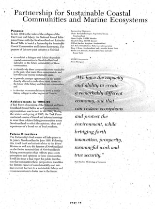 1        T        :.                                                                                                                       -        I               
                                                                                                                      ,’




_1’..’Part&ship-
 /                                                                for 1
                                                                      Su&ina&                                                                                     Coastal                                                         - ‘.I ’ I
                                 Cdmmunities                                         and MarirEEkosystems
                                                                                         -_. _     ,’ 
                                                                                                        ,’
                   Purpose        ”                                                  ’   Partnership’             Members

                   In late 1994 in the wake of the collapse of the                       Chdir:       @made
                                                                                                                    s e Dwyer,           Fogo     Island    Co,op,           e
                                                                                                                                                                                                                                                     I
                                                                                             Newfowidland
                   East Coast cod fishery, the National Round Table ’
                                                                                         Diane        Griffin,      Pro=          nx--
              ’    joined forces with the Newfoundland and Labrador                      Eiiaabeth         ~~~~     NRTEE         Member
                                                                                                                                                                                   I                                c
      /
                    Round Table to launch a Partnership for Sustainable                  .Wilfred       Bartlett;     Brighton,          Newfoundland                                                 cr
                                                                                         Tom Best,         P&J       Harbour‘FishermanS                    Cooperative
                    Coastal Communities and Marine ,Ecosyst,ems.. The                    I                                                                                               ’
                                                                                         Mary       O’Been,         Newfoun&nd                  and Labrado?         Roind       Table
                  ’ purpose of this new joint initiative,+ f&fold:  ’            ~                                                                                                           ,’
                                                                                         Martin        uon Mirbach,           Newfoundland               and Labrador




                   l    tc establish a dialogue with f&he&dependent
                        coastal communitjes in Newfohndland and
                        Labrador on the ‘future sustainability of these
                        communities;                                        _I
                   l    to-identify wh these’communities were sustamable
                        .in the past; wil at made them u&u&&able, and
                        how they can become sustainable.‘again;:: .., _,I
                   l    to provide a unique opportuni~~fortb~p~~~~~~.‘
                        directly affected to make their~v+&v&o&:on‘ i
                        the fnture~of the f&her-vand theiro&nc&&k&
                                                J

                        and



                                       I
                                                    ,
                                   .       ,’           r.


                   *chi;iements          in i 99;
                   A Task Force of members, of the $
                   founda;ld Round‘fables, as welgg&&%&
                                                    y<;:,. ,..-~~~-~~,.,:~~~.--~,:~.~~~~ wy. I
                                                        >-:;             ;,;* <~,,~:~,?;~:&
                                                                                     , : ‘Z
                  ,,epresentatives was forme’d in la~~~~~~~~~~.~~~~~:~i:;;~~~..~-i:... ::’ .=,‘.y-~y~ r”-r.,w.(y4xy~.” “,wvtl‘w : ’ ._
                                                                                           ..s.‘:. ,,c.‘;-.r,:,‘~~:)~.‘i:.:“‘i:. t, ,d, ._ I                                                                   ,
                                                                                                                                                                                                                   , I,. _
                                                                                                                                                                                                                      .., ’ ,, ”      :        ‘;
                  the winter and spring of 1995, the Task Force
                  conducted a series of formal and informalmeetings
                                                                       ,’
                                                                                                  and&otect+e                                                                     ’          I                               _I        ,.
                  in more’than a d+en fishing communities across
                  Newfoundland to solicit the opinions, ideas and.
                  experiences of a broad mix of local residents.    ‘I                                                                                                                            .


                                                                                                                                                                                                                         a          I ‘,
                   Future       Directions                                                                                                                                                                          L        ‘.
                   The Partnership’s final session will take place in                                                                                                                                              ‘.
                   St. John’s, ,Newfoundland. in June 1995. Following+           ’                                                                                                                                                    ‘. _-
                  this, it will draft and submit advice to the Prime.                                                                                         9
                   Minister as well as to the Premier of Newfoundland
                  oh the future sustainab&y of Netifoundland’s
                                                                                                 rneanin+l                                           work and
                                                                                                                                                     I                                                               I
              .~ fishing,communities          that reflects ‘grass-roots                                                                                                                                                                    

      ,’
                  perceptions and opinions in these communities.                                                                                                                                                                            ‘
                  It will, also issue a final report for public distribu-                                                                                                                                  I
_t’               tion that summarises these.perspectives, identifies                            P$       Hawken,          The Ecology          of Cqmmerce          ~
                                                                                                                            1 /                                                                        I -
 ,                the historic causes,of unsustainability, and out-                                                                                                      ,
                  lines current barriers to a sustainable fishery and
                , recommendations to foster one in the future.
 