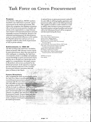 ‘I
                                                                                                                                                                                                                                                           s-
                                                                                                                                                                                                                                                            I
                                                 nce ,dn-,Green -Prgcurtiment                                                                                                                                                        i                         ’
                                                   /               .-     /
                                              _*                       7
                                                              ,.      ,
                                                                                                                                                                                          _*
                                                                                                                                                                                               ,                                                                    I
                         Purpose                                                   A national forum on green procurement is planned
                        Atits October 1994 plenary,,NRTEE         members          for early 1996.;R will bring together purchasersand’
                        launched a new Task Force to promote “green” ‘,                                                                                                                                                  i
                                                                                * procurement policy makers in the federal government
                        procurement by the federal go+nment.          This ’1     s&b suppliers to build on earlier initiatives ‘as -well
                        reflects the-recognition that adopting environmen-       ’ as addiess other barriers to green procurement.        (                                                                ,. ‘,       , :
                        tally sound pi-‘o&rement practices in public and           &cessful practices and green products and services ’                                                                                -   I
                        private sector organizations is a major determi-           sold ta the federal government will be recognized
                       nant of better environmental protection and more       - and showctikd during the forum.                     .
                        sustainable economic development. Because’of its                                                    b1         ,
                                                                                            ,
                        substantial purchasing power, the federal govern-          Task Force     Members             ..                                                                                                                           ,   .




                        ment can exert profound influences on the markets          Chair:   Marty Eakins,  NRTE>   Member
                                                                                                                                                                                                                            I




       .j
                        for all goo’ds and,services and can, serve ‘as an     ‘8 Patrick Camon, NRTEE Member                (
                                                                                 :Elizabeth    Cracker,  NRTEE   Member
                        irnpo_rtant model’ for lother levels of government
                                                                                  David An&rson;Assistant       CEO, Entiironmental
                        as well as private industry:            8 I                   Cmncil, of Alberta
                                                                                                                                    j
                                                                                I‘       Robert       Bickerdike,         Environment              Division,          Bell   Canada
     ‘,,.
                                                                                         Colin       Isaacs,      Environmental               Progl;am    Consultant,
                        Achieverilents        in 1994-95                                 ’       Coniemporar~            Information           Analysis        Ltd.                                                                                        1,
                                                                                                                                                                                                                                      ‘/
I


                 S      The first meeting of the Task Force’ iyas held in                Sheldon         &ui?t,      &drangle             Archit&ts        Ltd.
                                                                                                                                                                                I
                                                                                         Bob       Slattery,      Pur&asing         Consultant
                         Ottawa in January 1995. Because current criteria             .- Laura        Talbot-Al&m,            Assistant        Deputy     Minister,:                                   I
                        for green procurement, niherethey exist at all, are                     Corporate        Services,      &dmnment                Canada

                         often inadequate or misleading, the Task Force              ?
                         commissioned a study to consolidate and synthesize     ’        NkTEE            Secretariat                     I                                                        i
                         current knowledge on green procurement criteria                 Gene       Nyberg           f
                        tith the aim to develop neti criteria that can be -                                                                                ,
                                  .                                                                                                                                                                - /
                      : applied-m a comprehensive, but simple manner,                             r .’                                                                   ‘. _                                                    .            i
                        to all products and services purchased by the
                                                                                                                                                                                                           “.

                        federal government. It also agreed to co-sponsor                     _                                                                                                                           ,



                                                                                                                                                                                      ‘
                        the first natTona1 conference of the Canadian ’                                                                        i
                                                                                                                                                                                                                                                            ,
                                                                                                                                                                                                                                           I


            .
                        Environment Industry Association that took             1,
                       nlace in Ottawa in late March,                                i , i


                       Futu.rF Dirqdtians                                  ‘~
     ‘I                After completing the ‘study on procnr&nent,~rit&ia,      +:..
            ‘.
                       the Task Force plans to produce;,$$se~$$$%$ .oo&
                       su,cCessfuf, green procurement pra&c&s that are-
                       consistent with the new criteria and ,&idelines..    _ ‘._ ,
                 .’    This ~11 fulfil1 an important e~~~~~~~~~~ _ * ,
                                                        *Lip-
                                                           I%..wa-u-,
                                                                  i



                       al depqtments    and agencies to $4;: ,~,J~,y~z&a.,,2~
                        green procurement .guide to be used. a.sa.:st@&
                        reference. in addition: the, Task Force w&j&i w$
-.                      Environment Canada, Treasury Board and other            ..
                        federal departments to develop’a rep&&g frame-
                        work on progress toward green procurement iti
                      ,thefederalgovkrnment.           b* -;.s.. :::”   .’ .
 