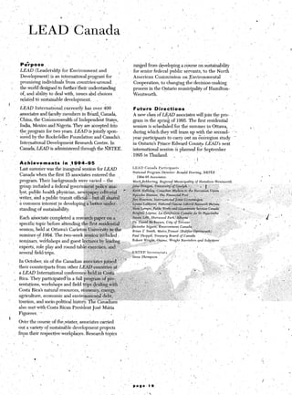 /
1                 _‘. ‘, LEAD”                                     Canada                                         L           ‘i I’ . ,.             ‘        /
                                                                                                                                                                          ,’           _

                                                                                           ~

                               ,     ’
                                         .’   ,
                                                           -   I                                                                                                                                            r


                                                                                               3
                                                                                                 I




                         Pufrpose.                     ’                                                ranged from developing a course on sustainability ;                                         .
                         L&AD (LeadershTp’for       Environment and                                  ‘~ for senior federal ‘public servants,,to the North
                         Development) is an international program for     >’                            American Commission on.Environmental                                              *            1
                 .-      promising individuals ‘from countriescaround                                   Cooperation, to changing the’decision-making         1.
                  ‘_     the world designed to furthertheir understanding                               process in the Cntario municipality of Hamilton-
                         of, and ability to deal with, issues &d choices                                Wentworth.                                      _’                                                                    -           i
                                                                                                                                                                                   I’
                         related to sustainable development.
                                                        L        ~,                                                                                                                                             ‘,-
                                                                                                                          j       ,                                                                                                               I
             t
                         Lk@        International, currently has over ,406                                Futurb      Directions                   _      .   ,
                          psociates and facuhy members in Bmzil, Canada,                                  A new class of LEAD associates will join the pro- .                  ’
        tf               ; China, the ‘Commonwealth of Independent States,~                               #gramin. the spring of 1995. The first residential
         1             , India, Mexico and Nigeria. They are accepted into                                session is’scheduled for the summer in Ottawa, ,                             *                              .
                          the,program for two years. LEAD is jointly spon- ’                              during whi&they will team up with the second-, ’ .L.
                        j sored by the Rockefeller Foundation--and Canada’s                               year participants to carry out an &dregion study -
                           International Development Research Centre. I,n                                 in Ontario’s Prince: Edward Couniq~ LEAD’S next
    .                     Canada,‘LEAD is administered through the N.RTEE.                               international session is planned for September                                                                              /
                                                      ‘.
                                                                                                         11995 in Thailand.     .   .
                                                                                                                                       ,  ,(   ’                                                            ‘.
                        Aiziievementi           in ,l99h-95
                                                                                                                                                                                                                                              /
                         Last summer was the inaugural session for L&4D                           LEAD Canada?articipants                      ’
I                       Canada when the first I5 associates entered the ,
                                                                                                  National    Program    Director:   Ronald Dowing,     NRT!ZE
                                                                                                                                                                                                            I
                                                                                                     1994-95    ASSOGIU~X
                        program. Their backgrounds were varied - the                              Mark .Bekkeriw.       Rwion$     M

                        .group included a f e der al goverhment polif+q&,’
                        lyst, public health physician, newsl$i&&
                        writer, and a public transit offici~~:~~~~~~~~~~~
                        a common interest jn developingii‘~

I’ I:
                        standing of sustainability.        :,:, -,: i ~1 ;:‘.A; .,I...~1
                                                              :        ; ‘-A -*,: ;” ?
                                                           . ,‘ ‘.:1 *::&+ ‘..‘8. .:
                        Each a&ciate completed a rese~~~~~~~~~~.~~~~~~,.
                                                                                       s

                                                                                         _
                                                                             ‘.’t-p:, ,‘% . + &&$&Keown, city of&.onto.~ :‘) : .1
                                                                                    .G“ “;I
                        specific topic before attending the$rst+@d,~,tia$::               : ..
                                                                                         ~I,.~.~ Jacinthe    S&&z,     Environmen~.Canada
                        session, held at Ottawa’s ‘Carleton ~IJ&&&sit$@he                         Brian ? Smith, Met&,Transit          (Halifax-D&g&h)
                                                                                                                                                                                                _’
                        summer of 1994. The two-week se$+ion’&iuded .                             Paul Thoppil,     Tream y Board of Canada
                                                                                                                                                                                                                  ,
                                                                                                                                                                                                                          /
                                                                                                                                                    a_nd S&to                                   ’
                        seminars, wdrkshops and guest lee~res~%$e%ling                            Robert    wright,   Owens, Wright     Barris&

                        exp&ts, role play and round tabl~~~~~~~~~~~~~~~~~~~,~                  :“         .                 ’       .               I        _
                        several fieldtrips.       ’            ,‘ ‘2 -- J ,:;:y., JZ :.; NRTEE’Secretariat
                                                                           .       ,,___
                                                                                                                                                  ,
                                                                   .,         ._ _ ,. ,,
                                                                          ‘.

                        In October, six of the Canadian a&&ate$&n&l.:;
             1
                        their counterparts from other LEA’& coun&~~at~
                   /    a LEAD International conference-h&&            ‘C&ta ‘.
                                                              9..,y“ _il *.,;.,<-;
                        Rica. They p,articipated?i‘n a full progratiof pm;‘:
                        sentations, workshops and field tri@,&$&&.$th
                        Costa Rica’s natural resources, e&nozny;.@+r~,~~
                        agriculture, economic and environment~ii!lebt,~-~.
                                                                                                          ,.~ :
                                                                                                            ;     , ,Ii
                        tourism, and socio-political history. The Canadians ”                                                                    .
                                                                                                                          :                I,             /
                        also met with Costa Rican President Jlose k&a                                                                                                                                                             ,
                        Figutres,   *’                                       ,     ..,                                                                                             2           ;,
                                                .,                                                                                                                                                                                       1
             1
                         Over the course of theqvinter, associates carried                      .’         ’
                                                                                                                                      ,-                           _, .                                                               
                         out a variety of sustainable development projects
                                                                                                                                                                               ‘8 ‘,
                        -from their respectiveworkplaces.    Research topics                                                                              .’
                                                                                                                              ,   ’         ‘,                                    1
             ‘           I                       ’                   ,                              I
 