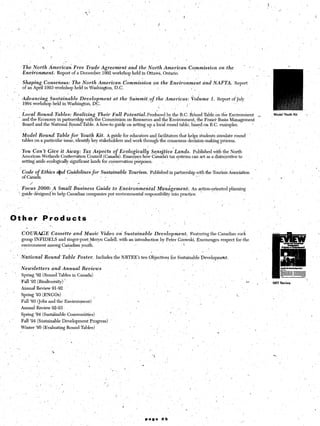 ‘r                                                       ,
                                    ?


                                              I


                        The. North American Free Trade Agreem’ent       and the North simerican                                                              Cqmmission            on the
                        Environment.  Report of a December 1992 workshop held in Ottawa, Ontario.
                                                                                                                                                         ’          I’
                        Shaping       Consensus:             The North American               dommission               on the Environment                                 and NAFTA.              Report
                        of an April 1993 workshop held in Washington, D.C.                                                                                    ’ I
               ;
                   .
                        ,Advancing            Sustainable        Development-at             the Summit,of                  the Americas:                      Volume          1. Report of July
                        1994 workshop held in ,Washington, DC.                                                                               ~           I’
                                                                                                                            .
                                                    ,
                     Local Round Tables: Realizing Their Full Potential.Produced              by the B.C. Round Table on the Environment                                                                            I       Model Youth Kit   .        ’

                   - and the Economy in partnership with the Commission on Resources and the Environment, the Fraser Basin Management
                     Board and the National Round Table. A how-to guide on setting up a local round table, b+d.on  B.C. examples.        ’

                        Model    Round Table for Youth Kit. A guide for educators and facilitators that helps students simulate round
                        tables on a, particular issue, identify key stakeholders and work through the consensus decision-making process.
                                                                                             
                        You can’t Give it Abay: Tax Aspects o Ecologically                      Sqnsjtive~Lands. Published with the North
                        American Wetlands Conxervation Council (Cana f a). Examines how Canada’s tax systems can act as a disincentive to
                        setting’aside ecologically significant lands for conservation purposes:

                        Code o Ethics (;ahd Guidelines for Sustainable                              Tourism.’ Published in partnership with the Tourism Association
                                                                                                                                                                    ,

I    ,
                        0fCana d

                        Focus
                             /
                                 20t1lO:~ASmall Business                   Guide
                                                                                s I
                                                                                                :
                                                                                        to Environmental
                                                                                                          r
                                                                                                                           Management:              An action-oriented                     planning
                   ’ guide designed to help Canadian companies put environmental                                responsibility         into. practice.           ’                                ,



                                                                                                                           ‘I
                                         ‘.                                                                         ;,
          O-the‘r                   .ProductS                                   ,
I                                      ..
               -
                        COURAGE               Cassette        and Music         Video     on Sustainable               Development.                           Featuring       the Canadian rock                         j
                        group INFIDELS              and singer-poet,Meryn           Cadell, with an introduction                by Peter Gzowski. Encourages                           respect for. the
                        environment      among Canadian youth.                                                                             
                                                  _I
           i                                                                                                       I
               ‘ ’ National            Round.Table             Poster.    Includes the NRTEE’s               ten,Objectives           for Sustainable                   Develop.ment.                              /


I.                      Newsletters               and Annual      Reviews                                                                            _          
          ‘3
                        Spring ‘92 (Round Tables in Canada)
                                                                                                                                                                                             ..         . ,*-
                        Fall ‘92 (Biodiversity)        ’                                                                                                                                                            I       NRT Review            ,’
                        Annual Review 91-92
I                                                                                                                                  i
               ’
                        Spring ‘93 (ENGOs)                                                                                                                                                         i.
                        Fall ‘93 (Jobs and the Environment)                                                                                                              //    ’
                        Annual Review 92-93 ~                                                                                           ,’   >
                                                                                                                                       1.                1
                        Spring ‘94 (Sustsiinable Communities)                       /
                        Fall ‘94 (Sustainable         Development     Progress)
                        Winter ‘95 (Evaluating             Round Tables)                            / I
                                                                                                                       ”                                                                                        -
                                                                                                                                                 ’       .                         *




                                                                                                                                                                                                                            .
 