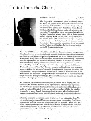 Dear     Prime     Ministek            .                       I ,.       April,    1995
                                                                                                                                              ‘.                                   i
                                                                                    This lett~       fo you, Prime Minister, brings to a close my service
                                                                                    as Chair of the National Round, Table on the Environment                               and.
                                                                                    ~the Economy            (NRTEE).     It’has been tremendously              satisfying                      ’
                                                                                    for me to oversee {or four year3 the National Round Table’s
                                                                                    development         and ultimate transformation            into a ‘departmental
                                                                                    corporation. We are indebted to your government for proclaiming
                                                                                     the Act to Establish the,National Round Table on.the Environment
                                                                                               /
                                                                                    .and the Ecopqmy      (Bill C-72) last year. This legislation ,gives.
                                                                                    the National Round Table new status as an independent                          agency;
                                                                                    and the freedom and flexibility to speak and act independently.
                                                                                    ~Importantly, it demonstrates the commitment                   of your government
                                                                                    and,the Parliament of Canada to the long-term journey that
                                                                                             __ _I-
                                                                                    sustainable ,developmentrequires.   -i


                                                  When the NRTEE        was created in 1968, sustainable development-was                     a new concept to most
                                                  Canadians. However,,in recent years Canada has made significant progress toward,sustainable
                                                 development:     New language, concepts and processes are now in use; sustainable development                                                              ’
                                                 strategies    are being created; neg orgamzations and institutions are blossoming                           Communities
                                   I             ‘have ‘put in place greens and sustainable community activities; all provincesand                           territories               _
                  ,-                              have created or are creating sustainable ,development .plans; many professional associations
                                                  are undertaking    sustainable    development         activities.    Corporations      such as Shell Canada,
                                                  Northern Telecom and Transdta             Utilities are taking the lead in adopting more sustainable
     >,       ’                                  practices.    Indeed, the language of sustainable development’has                    penetrated    the highest levels
                                                  of government.     Your government-has            ann,ounced the creation            of a Commissioner           of the
                                                  Environment     and Sustainable        Development        and the requirement         that all federal ‘departments                          ,
                                                : create sustainable development          stra:egies. These are all laudable achievements                   and signs of
                                                  commitment      and progress toward sustainability.

                                   ,                                                                                I
                                                 We believe the National Round Table has playedtan integral role in bringing about this.
                                                                                                                                                                                           ,
                                               L transition. Cur mandate, as defined by our legislation, is to act: as a catalyst to promote
                                                 the principles    and practices    of sustainable development            in all sectors of Canadian society
                                                 and in all regions .of Canada. ‘Over the past several years we have fulfilled that mandate                                    .
                                                 in a number of ways - through a&ice                to you, Prime Minister, policy development                  with       .
     ~                                .I
                                                 various government      departments;       sectoral dialogues and public awareness and education.
                                                                                                                                                                                                        .,

                                   i            : Obviously sustainable    development        cannot be achieved by one organization                      alone. We
                                                rely greatly on .partnerships with businesses, non-government                      organizations, First Nations,                                  I.
                                        ,        govemm,ents, academic institutions and others to carry out our work. Looking back, our
      .                        ’
                                                 Jefforts ,over the past few, years ‘fall under five main themes: changing attitudes and beliefs,                                      I
          P
                                            ,    sustainable    development    in‘ a global >context, natural resource management,                        sustainable                                    ,
                                                “communities,     and tools for sustainable development.              ’
                       ’
                                                                                                                               .L
                                                                               .,    ’
;-                                                                                              ,
                                                                                               r       ‘.
 