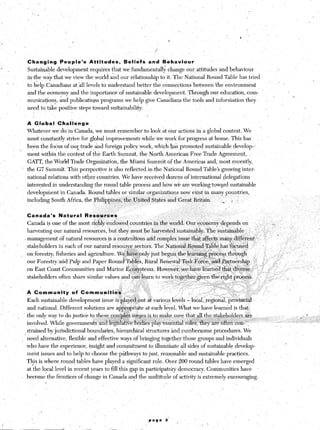 ’                                                                                               /




                      Changing.           beople’s           Attitudes,      Beliefs                     and       Behaviour             ’
f                     Sustainable        development         requires that we fundanientall>; change ours attitudes and behaviour
                      in the wiytliat       we view the world a;id our rklationship to it. The Natiorial Round Table has tried
         1 *
                      to l&p Canadians at ill levels to understand better the conn&tions                                         between’the     environment
                      and the ecojnomy and the importance                  of sustainable,deveiopment.                         Through our education, corn-
                      municat+ons:. &d publicatio,ns programs we help give Canadians the tools and infor&ation                                             they                     I
                      need to, take positive steps’ toward sus’taina&li$.                            ’                                   ‘-
                                                                                                     
                      A Globa!           Challenge
                      Whstever      we do in Canada, we must remember                            to look at our actions in a global Context. We                            ”
                      must constantly striv& for global improveqe&s                             while tie York for’progress            at home. This has
                      been the focus of ‘our trade-&d foreign policy York, which $& promoted sustainable develop-8
           .,           ’                   ;r,
                      -ment within’the‘context of thk Earth Summit, the North America? Free Trade Agreement, ,’
                      GATT, the World Trade Organization,                  the Miami Summit of the Americas and; most recently,

    ,’           ’ the G7 Summit. This persp&+e                       is also reflected                  in the Natidnal Round Table3 growing inter-
                      national relations with other countries. We have received d&ens ofintemational                                            delegations
                      inter$sted in understanding the round+able proces‘s and how w& are wprkingtow?rd                                             sustainable
                      developtient  in Canada. Round tables or similar orga nizations now exist in many ,: _ 
                                                                                                         countries,
                      including South Affica, the Philippines, the Utiit&d Sti &es and Great‘Bri&n.   .-L ,
                                      ,                    _,
                                                                                                         Ii
                                                                                          .>
                      Canada’s            Natural       Resources                                                                                                                                ~
                                                             ‘d
                      Canada ip one of the most ri@y                 endowed cog mtries in the world. Our ‘qconomy dep.epds on                                                          L+
                      harvesting our natural resources, but they must be ha rvested $ustainably.‘fhe                                          sustainable, _,     ’        ,.’                         ’
                                                                                                                                                                 ’
                  I management            df natural resources js a conteniious                      artd Izprnplex issue th&a&cts             niany,$iffere&         ‘.                     ’        1 ._                   .
                  .stakeholders           in each of our natural r&source sectors. T he ,Nation~Ro~nd~Tab~e:has                                    f@skd        ‘*             I.                                    ’
                 , on,for&ry,            fisheries and agriculture. we !&&only                            jus                                                                                                    .
                      our For&n/&d            Pulp and Panei R6und’?al&s.                        Rtu-al
                                     i              1           I
                                                                                                                       ._
                      on East Coast Communities                and Marine Ecq$qtems.                             However, ,w&have learneN
                      stakeholders        often share similar values and.can Iearn‘to work tog&her g&en ‘tht
                                                                                        ‘.,i.




                      A Commuhitv              kf.Commupiti&                 ,.   ‘:,            ’
                      Each sustainable development                  i&u& is~pla);ec~.
                                                                                    out & VE
                      and national. Different           solutions are a$rQpriate                 ataeach l&el. W&at we have learnkd is that
                  ’ the only way to do justice to these ~,~,K$&& iSg$es iS to make sure tha!,$l                                      the sf$ebo$+,rs      -$e                                                            f          .)
                                                                                                                                                             ._r YJ                                         i                     ‘.
                      involved. While governmen&                 atid l‘&@&&e~b6dies                      pla~~sse’ntial r&s,      ‘I%$ ‘&g oft&      cOn-‘“!                                                                    ;/

                      sti-ained by jurisdictional        boundaries, hierarchical                    structures and cumbkrs.ome ‘procedures. We
                  i
                 . need alternative, flexible and effective ways of bringing together those groups an’d individuals,
                   who have the experience, insight and commitment to,illumitiate all sides of sustainable develop-                                                                      I       I’
                      
                   ment issues and to help to choose the p$hw’ays to j&t, rkasonable and sustainable practices.                                                           : ’
                      This is where,round, tables have played a significant rdle. Over 200 round tables’ have emerged
                         .
                      at the local leve’l in recent years to fill this gap in participatoj democracy. Cotimunities have                                               ’
                 . become the frontiers of change in Canada an< the multitude of activity is extremely encouraging.
                          .


                                                         ”
                                                                                                                                                                                         ~.


                           / ‘,

                                                                                                     .pa9e          3’
 