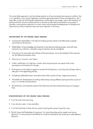 MODEL    ROUND   TABLE   KIT    13




The round table approach is not the ultimate solution to all environmental          and economic conflicts. Nor
is ita substitute in any way for legislation      and the proper enforcement of laws and regulations.          But it
does offer a prac-ical and long-term alternative to confrontation and protest, and to the imposition               of
political will and economic power that has in the past so often led to confrontation and protest. It
provides a more positive approach to current issues and promotes the development of attitudes and
values that are likely to become more and more important in the future.




ADVANTAGES          OF   THE    ROUND     TABLE    PROCESS


l    Involving the stakeholders      in the decision-making    process almost invariably    leads to greater
    commitment to the decision.


l   Stakeholders     oring knowledge and expertise to the decision-making         process, and with more
    resou.rces and creativity,     a broader range of solutions can.be considered.


l   It focuses on the real needs and interests of the participants,       not on the strength of their opinions
    nor the differences between them.


l   There are no “winners”        and “losers”.


l   Further modification of a decision is easier when all participants are aware of the initial
    assumptions     end the basis for change.


l   Participants a*e less likely to appeal or protest the final decision, since they have all been able to
    take part in the negotiating process.


l   Competing stakeholders         learn more about each other’s points of view, needs and concerns.


l   It facilitates the development of working       relationships   among different participants that would not
    occur in a climate of confrontation.


l   All participan-s soon become aware of the dilemmas and hard choices that resource managers
    face.




DISADVANTAGES            OF    THE ROUND      TABLE   PROCESS


l   It can be quite time-consuming.


l   It can also be costly, in time and effort.


l   It can be frustrating     to those who are used to exerting their power to get their way.


l   Not all issues lend themselves to consensus.       For many day-to-day policy matters and routine
    decisions    it is more practical and efficient to combine consultation and authority to make effective
    decisions.      *
 
