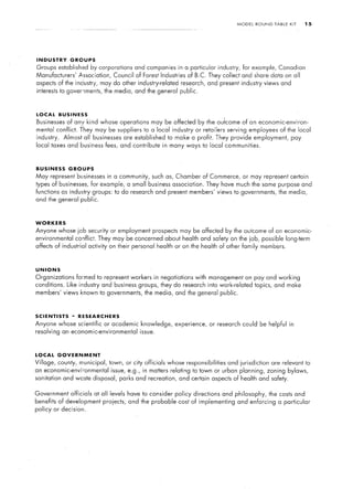 MODEL     ROUND    TABLE   KIT    15




INDUSTRY        GROUPS
Groups established           by corporations   and companies in a particular industry,          for example, Canadian
Manufacturers’        Association,     Council of Forest Industries of B.C. They collect and share data on all
aspects of the industry,        may do other industry-related      research, and present industry views and
interests to governments,         the media, and the general public.



LOCAL       BUSINESS
Businesses     of any kind whose operations           may be affected by the outcome of an economic-environ-
mental conflict. They may be suppliers            to a local industry    or retailers    serving     employees     of the local
industry.     Almost all businesses       are established     to make a profit. They provide employment,                 pay
local taxes and business          fees, and contribute      in many ways to local communities.



BUSINESS        GROUPS
May represent businesses             in a community, such as, Chamber of Commerce, or may represent certain
types of businesses,         for example, a small business association.        They have much the same purpose and
functions as industry groups: to do research and present members’ views to governments,                           the media,
and the general public.



WORKERS
Anyone whose Iob security or employment prospects may be affected by the outcome of an economic-
environmental        conflict. They may be concerned about health and safety on the job, possible long-term
affects of industrial     activity on their personal health or on the health of other family members.



UNIONS
Organizations        formed to represent workers          in negotiations with management on pay and working
conditions.    Like industry and business groups, they do research into work-related topics, and make
members’ views known to governments,               the media, and the general public.



SCIENTISTS       -   RESEARCHERS
Anyone whose scientific           or academic knowledge,         experience,   or research could be helpful in
resolving     an economic-environmental          issue.



LOCAL       GOVERNMENT
Village,    county, municipal, town, or city officials whose responsibilities             and jurisdiction     are relevant to
an economic-environmental             issue, e.g., in matters relating to town or urban planning, zoning                bylaws,
sanitation and waste disposal,           parks and recreation, and certain aspects of health and safety.


Government       officials    at all levels have to consider     policy directions      and philosophy,        the costs and
benefits of development projects;           and the probable cost of implementing             and enforcing       a particular
policy or decision.
 