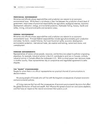 16     SECTION     2:    SUSTAINABLE         DEVELOPMENT




PROVINCIAL              GOVERNMENT
Ministries   and officials whose responsibilities                and jurisdiction   are relevant to an economic-
environmental           issue.     While     there is not always a clear line between the jurisdiction           of each level of
government,       major areas of provincial responsibility               are agriculture,   ecological reserves, economic
development, education, energy, environmental                       protection, freshwater     fishing,   forestry,   health and
safety, mining, and provincial parks and recreation areas.



FEDERAL      GOVERNMENT
Ministries   and officials whose responsibilities                and jurisdiction   are relevant to an economic-
environmental           issue.      Principal federal responsibilities     include agriculture    (notably grain production
and sales), the Arctic, coastal fisheries,                 the Coast Guard (oil spills),    economic development,
environmental           protection, international          trade, job creation and training,     native land claims, and
unemployment.



FOREIGN          GOVERNMENTS
Representatives          of nations whose people, resources, and territory              are subject to pollution originating
elsewhere,       for example, industrial             activity in the U.S. contributes to acid rain in Canada; similarly,
industrial   activity in Canada affects the northeastern                 U.S.   With   no direct power over decisions          made
in another country, these representatives                   rely on compromise and negotiated agreements to settle
disputes.



THE ‘SILENT’            STAKEHOLDERS
People for whom there is no official representative                    nor practical channel of communications            to
decision-makers:


     the young people of Canada who will live with the long-term consequences of present economic
and environmental                policies;


     all living creatures that live with the consequences of economic-environmental                          decisions that affect
the global distribution             of food and wealth, that influence the spread of acid rain and ozone depletion,
and that have an impact on the natural environment that sustains us all.
 