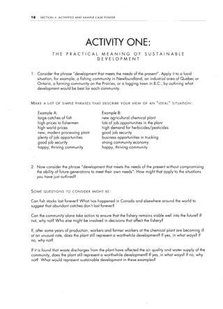 18     SECTION    4:   ACTIVITIES   AND    SAMPLE     CASE    FOLDER




                                            ACTIVITY ONE:
                 THE          PRACTICAL                  MEANING                  OF       SUSTAINABLE
                                                       DEVELOPMENT



1.   Consider the phrase “development that meets the needs of the present”. Apply it to a local
     situation, for example, a fishing community in Newfoundland,                          an industrial   area of Quebec or
     Ontario,    a farming community on the Prairies,                  or a logging town in B.C., by outlining what
     development would be best for each community.



MAKE     A LIST OF SIMPLE PHRASES THAT DESCRIBE YOUR VIEW                                 0~ AN    NIDEAL” SITUATION:


     Example A:                                              Example B:
     large catches of fish                                   new agricultural    chemical plant
     high prices to fishermen                                lots of job opportunities    in the plant
     high world prices                                       high demand for herbicides/pesticides
     new, modern processing               plant              good job security
     plenty of job opportunities                             business opportunities      in trucking
     good job security                                       strong community economy
     happy, thriving community                               happy, thriving community




2.   Now consider the phrase “development that meets the needs of the present without compromising
     the ability of future generations              to meet their own needs”. How might that apply to the situations
     you have just outlined?



SOME     QUESTIONS            TO CONSIDER           MIGHT      BE:


Can fish stocks last forever? What                has happened in Canada and elsewhere around the world to
suggest that abundant catches don’t last forever?


Can the community alone take action to ensure that the fishery                         remains viable well into the future? If
not, why not? Who else might be involved in decisions that affect the fishery?


If, after some years of production, workers and former workers at the chemical plant are becoming ill
                                                              development? If yes, in what ways? If
at an unusual rate, does the plant still represent a worthwhile
no, why not?


If it is found that waste discharges              from the plant have affected the air quality and water supply of the
community, does the plant still represent a worthwhile                     development? If yes, in what ways? If no, why
not? What would represent sustainable                    development in these examples?
 