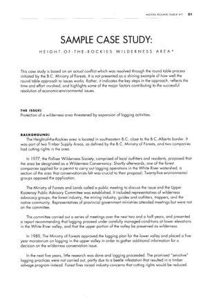 MODEL   ROUND    TABLE   KIT    21




                               SAMPLE CASE STUDY:
               HEIGHT-OF-THE-ROCKIES                                W ILDERNESS                    AREA*




This case study is based on an actual conflict which was resolved through the round table process
initiated by the B.C. Ministry     of Forests.    It is not presented as a shining example of how well the
round table approach to issues works.            Rather, it indicates the key steps in the approach, reflects the
time and effort involved, and highlights         some of the maior factors contributing        to the successful
resolution of economic-environmental         issues.




THE   ISSUE:
Protection of a wilderness     area threatened by expansion         of logging activities.




BACKGROUND:
   The Height-of-the-Rockies      area is located in southeastern       B.C. close to the B.C.-Alberta        border. It
was part of two Timber Supply Areas, as defined by the B.C. Ministry                 of Forests, and two companies
had cutting rights in the area.


   In 1977,     the Palliser Wilderness    Society, comprised of local outfitters and residents,            proposed that
the area be designated as a Wilderness             Conservancy.   Shortly    afterwards,   one of the forest
companies applied for a permit to carry out logging operations                in the White    River watershed,       a
section of the arec that conservationists         felt was crucial to their proposal. Twenty-five      environmental
groups opposed the application.


   The Ministry    of Forests and Lands called a public meeting to discuss the issue and the Upper
Kootenay Public Advisory       Committee was established.         It included representatives      of wilderness
advocacy groups, the forest industry,        the mining industry,    guides and outfitters, trappers, and the
native community. Representatives         of provincial government ministries        attended meetings but were not
on the committee.


   The committee carried out a series of meetings over the next two and a half years, and presented
a report recommending that logging proceed under carefully                  managed conditions at lower elevations
in the White    River valley, and that the upper portion of the valley be preserved as wilderness.


   In 1980,     The Ministry   of Forests approved the logging plan for the lower valley and placed a five-
year moratorium cln logging in the upper valley in order to gather additional                 information    for a
decision on the wilderness       conservation     issue.


   In the next five years, little research was done and logging proceeded. The promised “sensitive”
logging practices were not carried out, partly due to a beetle infestation that resulted in a timber
salvage program instead. Forest fires raised industry concerns that cutting rights would be reduced.
 