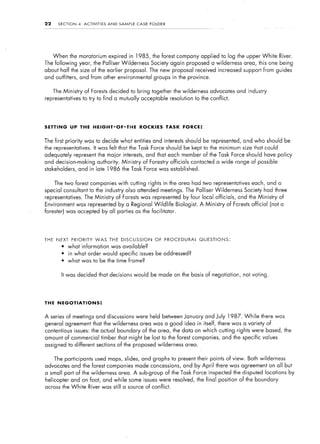 22      SECTION      4:   ACTIVITIES   AND    SAMPLE   CASE    FOLDER




      When the moratorium expired in 1985,                      the forest company applied to log the upper White             River.
The following        year, the Palliser Wilderness              Society again proposed a wilderness          area, this one being
about half the size of the earlier proposal. The new proposal received increased support from guides
and outfitters, and from other environmental                     groups in the province.


      The Ministry        of Forests decided to bring together the wilderness                advocates and industry
representatives           to try to find a mutually acceptable resolution to the conflict.




SETTING       UP THE            HEIGHT-OF-TIHE           ROCKIES        TASK   FORCE:


The first priority was to decide what entities and interests should be represented, and who should be
the representatives.            It was felt that the Task Force should be kept to the minimum size that could
adequately represent the major interests,                     and that each member of the Task Force should have policy
and decision-making               authority. Mirristry    of Forestry officials contacted a wide range of possible
stakeholders,        and in late 1986          the Task Force was established.


      The two forest companies with cutting rights in the area had two representatives                           each, and a
special consultant to the industry also attended meetings. The Palliser Wilderness                            Society had three
representatives.          The Ministry       of Forests was represented by four local officials,           and the Ministry   of
Environment was represented by a Regional Wildlife                          Biologist.   A Ministry   of Forests official (not a
forester) was accepted by all parties as the facilitator.




THE    NEXT       PRIORITY       WAS    THE    DISCUSSION        OF     PROCEDURAL       QUESTIONS:
         l    what information was available?
         l    in what order would specific issues be addressed?
         l    what was to be the time frame?


         It was decided that decisions would be made on the basis of negotiation,                            not voting.




THE NEGOTIATIONS:


A series of meetings and discussions                   were held between January and July 1987.               While   there was
general agreement that the wilderness                    area was a good idea in itself, there was a variety of
contentious issues: the actual boundary of the area, the data on which cutting rights were based, the
amount of commercial timber that rnight be lost to the forest companies, and the specific values
assigned to different sections of the proposed wilderness                        area.


      The participants           used maps, slides, and graphs to present their points of view. Both wilderness
advocates and the forest companies made concessions,                           and by April there was agreement on all but
a small part of the wilderness                area. A sub-group of the Task Force inspected the disputed locations by
helicopter and on foot, and while s,ome issues were resolved, the final position of the boundary
across the White            River was still a source of conflict.
 