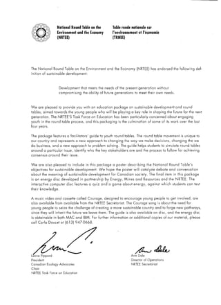 National       Round Table on the                     Table ronde nationale             sur
                             Environment           and the Economy                 l’environnement           et I’Btonomie
                             (NRTEE)                                               (TRNEE)




The National           Round Table            on the Environment               and the Economy            (NRTEE)      h as endorsed          the following         def-
inition     of sustainable          development:




                              Development             that meets the needs of the present                    generation       without
                              compromising             the ability      of future generations            to meet their own needs.




We      are pleased           to provide       you with an education                package      on sustainable             development          and round
tables,     aimed towards                the young          people     who will     be playing     a key role in shaping                the future for the next
generation.          The NRTEE’S            Task      Force on Education            has been particularly             concerned         about engaging
youth     in the round          table process,              and this packaging            is the culmination         of some of its work             over the last
four years.


The package            features         a facilitators’        guide to youth        round tables.        The round         table movement            is unique      to
our country          and represents            a new approach               to changing       the way we make decisions,                     changing        the we
do business,           and a new approach                    to problem        solving.    The guide         helps   students       to simulate      round     tables
around       a particular          issue,     identify       who the key stakeholders            are and the process                 to follow      for achieving
consensus           around      their     issue.


We      are also       pleased          to include          in this   package      a poster     describing           the National           Round    Table’s
objectives          for sustainable           development.             We    hope the poster          will     catalyze       debate        and conversation
about       the meaning            of sustainable             development         for Canadian           society.     The final        item in this      package
is an energy           disc     developed            in partnership         by Energy,        Mines      and Resources              and the NRTEE.           The
interactive          computer        disc     features        a quiz    and a game about              energy,        against        which     students    can test
their     knowledge.


A music video and cassette                         called    Courage,       designed       to encourage         young       people     to get involved,          are
also    available        from available              from the NRTEE          Secretariat.      The Courage            song is about the need for
young       people      to seize         the challenge          of creating       a more sustainable            country      and to forge        new pathways,
since they will          inherit     the future we leave them. The guide                       is also    available         on disc,    and the energy             disc
is obtainable          in both MAC             and     IBM.      For further     information     or additional             copies    of our material,          please
call Carla          Doucet at (613)           947-0668.




                                                                                                   Ann       Dale
President                                                                                          Director      of Operations
Canadian           Ecology    Advocates                                                            NRTEE       Secretariat
Chair
NRTEE       Task     Force on Education
 