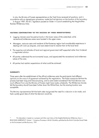 MODEL    ROUND       TABLE   KIT   23




     In July, the Ministry        of Forests representatives         on the Task Force reviewed all positions,                    and in
accordance with an agreed-upon procedure, made the final decision on the location of the boundary.
     In August     1987,      the B.C. legislature       passed an Order in Council establishing                   the Height-of-the-
Rockies Wilderness            Area.




FACTORS        CONTRIBUTING              TO THE SUCCESS               OF THESE        NEGOTIATIONS:


l    Logging interests were focused primarily                  in the lower areas of the watershed, while
     recreational/wilderness            areas were located in the upper areas.


l    Managers,       resource users and residents of the Kootenay region had considerable                                 experience in
     dealing with land use disputes, and were determined to resolve them at the local level.


l   The expertise and attitudes of local and regional government staff supported rather than hindered
    a negotiated solution.


l   All parties understood the environmental                  issues, and appreciated the recreational and wilderness
    values of the area.


l   All parties had realistic expectations of what could be achieved.




SUMMARY:


Three years after the establishment               of the official wilderness        area the participants          had different
opinions on the amount of agreement achieved by the negotiations.                               The forest companies felt that the
process had been long and time-consuming,                      and to some extent wondered if the final decision was
much different from one the Ministry               of Forests might have made unilaterally.                 The Wilderness            Society
felt the boundary should have been further down the White                           River, but the existing           location was
acceptable.


The Ministry     representatives        felt that both sides recognized the need for a decision to be made, and
had a pretty good idea of what that decision would be.




*          This description    is based on a synopsis   and fuller case history of the Height-of-the-Rockies     Wilderness    Area in
REACHING     AGREEMENT:        Volume 1 Consensus       Processes in British   Columbia,   published by the British    Columbia    Round Table
on the Environment   and the Economy,      1991
 