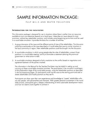 24    SECTION    4:   ACTIVITIES     AND     SAMPLE     CASE    FOLDER




        SAMPLE INFORMATION PACKAGE:
                            PULP            MILLS              AND        WATER            PdLLUTION




INTRODUCTION              FOR      THE FACILITATOR:


This information       package is designed for use in situations where there is neither time nor resources
available to carry out extensive research on a local issue. It describes an issue relevant to most
provinces, outlines key stakeholder                   positions,     and includes some bargaining        points that could be used
in a round table simulation.               It provides the basis for a number of activities.


1.   A group discussion            of the issue and the different points of view of the stakeholders.                   The discussion
     could focus exclusively           on the issue described or it could relate that issue to similar                  situations    in
     the local community or region. New stakeholder                          positions could be brought into the discussion.


2.   A round table simulation               in which young people take the roles of stakeholders,               present those
     positions   in a round table meeting, and try to formulate a statement advising the provincial
     government on what action to take.


3.   A round table simulation               designed to find a resolution to the conflict based on negotiation and
     agreement between all the parties involved.


     The information         in the Manual fsor the Teacher/Facilitator                  may be helpful in setting up and
     carrying out these round table simulation                       activities. The participants   in the simulation     could begin
     at the presentation stage of the round table process, using the stakeholder                           positions     as described
     in the accompanying pages. Or participants could use the issue as the starting point and add or
     delete stakeholders           and modify positions              as they see fit.


     Participants can draw upon their own experiences and knowledge to “create” stakeholders                                         who
     are real people, with personalities                  and character. With           greater personal involvement in the round
     table process, participants gain a deeper understanding                             of what sustainable   development means
     and how we need to work together to achieve it.
 