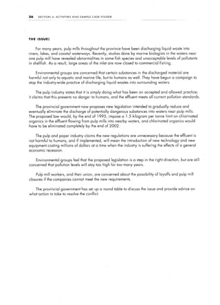 26        SECTION     4:   ACTIVITIES      AND   SAMPLE   CASE   FOLDER




THE ISSUE:


     For many years, pulp mills throughout the province have been discharging                             liquid waste into
rivers,    lakes, and coastal waterways.                  Recently, studies done by marine biologists        in the waters near
one pulp mill have revealed abnormalities                        in some fish species and unacceptable levels of pollutants
in shellfish.       As a result, large areas of the inlet are now closed to commercial fishing.


     Environmental             groups are concerned that certain substances in the discharged                 material are
harmful not only to aquatic and marine life, but to humans as well. They have begun a campaign to
stop the industry-wide                  practice of discharging      liquid wastes into surrounding     waters.


     The pulp industry states that it is simply doing what has been an accepted and allowed practice;
it claims that this presents no danger to humans, and the effluent meets all current pollution standards.


     The provincial government now proposes new legislation                          intended to gradually        reduce and
eventually eliminate the discharge of potentially dangerous substances into waters near pulp mills.
The proposed law would, by the end of 1995,                           impose a 1.5 kilogram    per tonne limit on chlorinated
organics in the effluent flowing from pulp mills into nearby waters, and chlorinated organics would
have to be eliminated completely by the end of 2002.


     The pulp and paper industry claims the new regulations                        are unnecessary      because the effluent is
not harmful to humans, and if implemented, will mean the introduction of new technology and new
equipment costing millions                   of dollars at a time when the industry is suffering       the effects of a general
economic recession.


     Environmental             groups feel that the proposed legislation           is a step in the right direction,   but are still
concerned that pollution levels will stay too high for too many years.


     Pulp mill workers,                 and their union, are concerned about the possibility          of layoffs and pulp mill
closures if the companies cannot meet the new requirements.


     The provincial government has set up a round table to discuss the issue and provide advice on
what action to take to resolve the conflict.
 