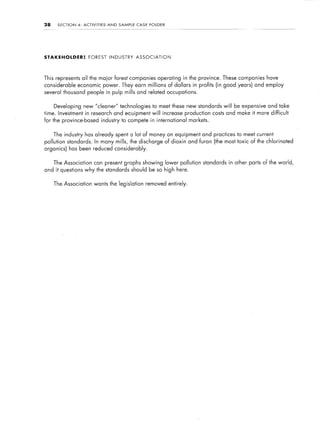 28    SECTION   4:   ACTIVITIES   AND   SAMPLE   CASE    FOLDER




STAKEHOLDER:            FOREST     INDUSTRY      ASSOCIATION




This represents all the major forest companies operating in the province. These companies have
considerable    economic power. They earn millions                 of dollars    in profits (in good years) and employ
several thousand people in pulp mills and related occupations.


     Developing new “cleaner” technologies to meet these new standards will be expensive and take
time. Investment in research and equipment will increase production costs and make it more difficult
for the province-based industry to compete in international                     markets.


     The industry has already spent a lot of money on equipment and practices to meet current
pollution standards.        In many mills, the discharge of dioxin and furan (the most toxic of the chlorinated
organics) has been reduced considerably.


     The Association       can present graphs showing             lower pollution standards in other parts of the world,
and it questions why the standards should be so high here.


     The Association       wants the legislation        removed entirely.
 