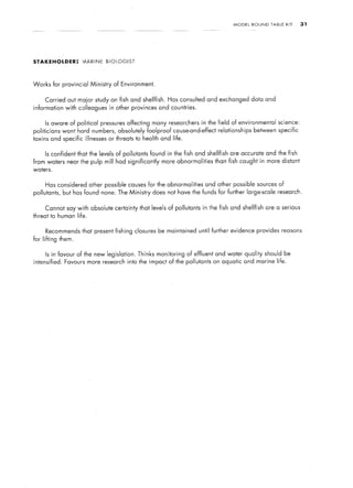 MODEL   ROUND     TABLE   KIT   31




STAKEHOLDER:          UARINE    BIOLOGIST




Works     for provincial Ministry     of Environment.


     Carried out maior study on fish and shellfish.           Has consulted and exchanged data and
information with colleagues in other provinces and countries.


     Is aware of political pressures affecting many researchers in the field of environmental                science:
politicians    want hard numbers, absolutely foolproof cause-and-effect relationships           between specific
toxins and specific illnesses       or threats to health and life.


     Is confident that the levels of pollutants found in the fish and shellfish        are accurate and the fish
from waters near the pulp mill had significantly            more abnormalities   than fish caught in more distant
waters.


     Has considered other possible causes for the abnormalities              and other possible sources of
pollutants, but has found none. The Ministry             does not have the funds for further large-scale research.


     Cannot say with absolute certainty that levels of pollutants in the fish and shellfish             are a serious
threat to human life.


     Recommends that present fishing closures be maintained until further evidence provides reasons
for lifting them.


     Is in favour of the new legislation.       Thinks    monitoring of effluent and water quality should be
intensified.   Favours more research into the impact of the pollutants on aquatic and marine life.
 
