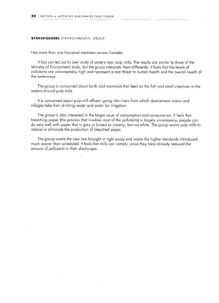 32     SECTION   4:   ACTIVITIES    AND   SAMPLE   CASE    FOLDER




STAKEHOLDER:             ENVIRONMENTAL             GROUP




Has more than one thousand members across Canada.


     It has carried out its own study of waters near pulp mills. The results are similar             to those of the
Ministry   of Environment          study, but the group interprets them differently.   It feels that the levels of
pollutants are unacceptably high and represent a real threat to human health and the overall health of
the waterways.


     The group is concerned about birds and mammals that feed on the fish and small creatures in the
waters around pulp mills.


     It is concerned about pulp mill effluent going into rivers from which downstream towns and
villages take their drinking          water and water for irrigation.


     The group is also interested in the larger issue of consumption and consumerism.                  It feels that
bleaching paper (the process that involves most of the pollutants) is largely unnecessary;                 people can
do very well with paper that is grey or brown or creamy, but not white. The group wants pulp mills to
reduce or eliminate the production of bleached paper.


     The group wants the new law brought in right away and wants the higher standards introduced
much sooner than scheduled. It feels that mills can comply, since they have already reduced the
amount of pollutants in their discharges.
 