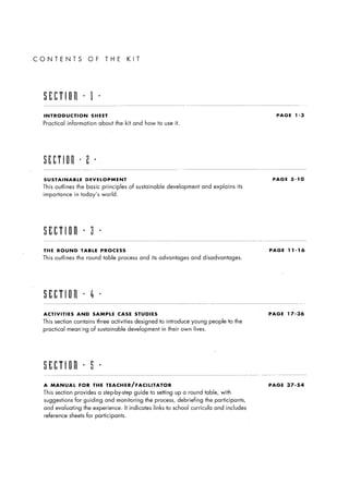 CONTENTS                      OF         THE          KIT




   INTRODUCTION                SHEET                                                                                     PAGE     1-3

   Practical     information       about the kit and how to use it.




   SUSTAINABLE                DEVELOPMENT                                                                               PAGE    5-10

   This    outlines    the basic        principles     of sustainable         development       and explains     its
   importance         in today’s        world.




   SECTlOil               l    3    l




   THE      ROUND       TABLE           PROCESS                                                                        PAGE    11-16

   This    outlines    the round        table process         and its advantages         and disadvantages.




   ACTIVITIES          AND      SAMPLE           CASE       STUDIES                                                    PAGE    17-36

   This    section contains        three activities         designed   to introduce      young     people to the
   practical     meaning       of sustainable         development           in their own lives.




   A      MANUAL        FOR     THE       TEACHER/FACILITATOR                                                          PAGE    37-54

   This    section    provides     a step-by-step           guide to setting up a round table, with
   suggestions        for guiding        and monitoring         the process,       debriefing     the participants,
   and evaluating         the experience.            It indicates   links    to school   curricula    and includes
    reference      sheets for participants.
 