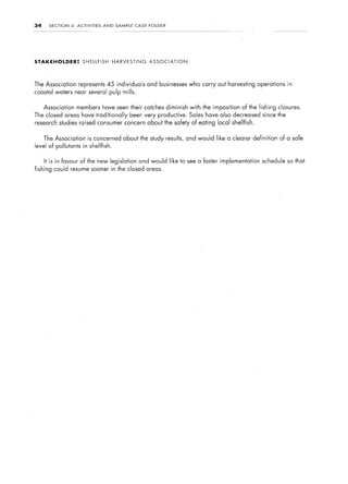34     SECTION     4:   ACTIVITIES     AND    SAMPLE    CASE   FOLDER




STAKEHOLDER:               SHELLFISH         HARVESTING        ASSOCIATION




The Association         represents 45 individuals              and businesses   who carry out harvesting operations      in
coastal waters near several pulp mills.


     Association        members have seen their catches diminish                with the imposition   of the fishing closures.
The closed areas have traditionally                    been very productive. Sales have also decreased since the
research studies raised consumer concern about the safety of eating local shellfish.


     The Association          is concerned about the study results, and would like a clearer definition               of a safe
level of pollutants in shellfish.


     It is in favour of the new legislation               and would like to see a faster implementation       schedule so that
fishing could resume sooner in the closed areas.
 