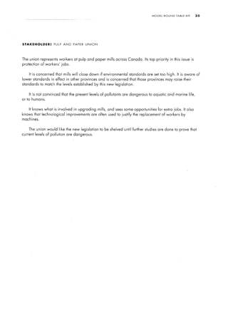 MODEL   ROUND   TABLE    KIT   .35




STAKEHOLDER:       PULP    AND    PAPER   UNION




The union represents workers      at pulp and paper mills across Canada. Its top priority    in this issue is
protection of workers’    jobs.


    It is concerned that mills will close down if environmental     standards are set too high. It is aware of
lower standards in effect in other provinces and is concerned that those provinces may raise their
standards to match the levels established     by this new legislation.


    It is not convinced that the present levels of pollutants are dangerous to aquatic and marine life,
or to humans.


    It knows what is involved in upgrading mills, and sees some opportunities        for extra jobs. It also
knows that technological     improvements are often used to justify the replacement of workers       by
machines.


    The union would like the new legislation      to be shelved until further studies are done to prove that
current levels of pollution are dangerous.
 